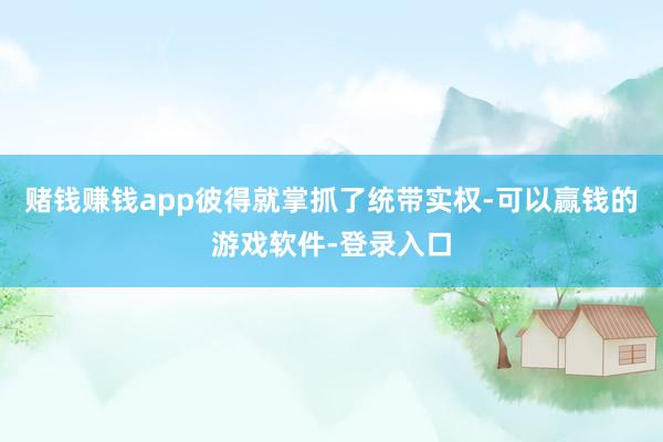 赌钱赚钱app彼得就掌抓了统带实权-可以赢钱的游戏软件-登录入口