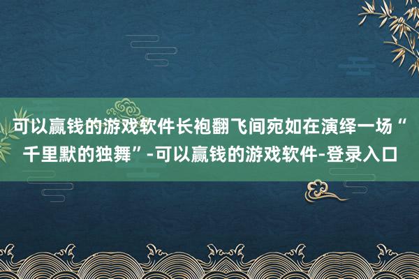 可以赢钱的游戏软件长袍翻飞间宛如在演绎一场“千里默的独舞”-可以赢钱的游戏软件-登录入口