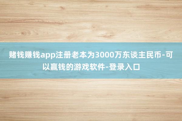 赌钱赚钱app注册老本为3000万东谈主民币-可以赢钱的游戏软件-登录入口