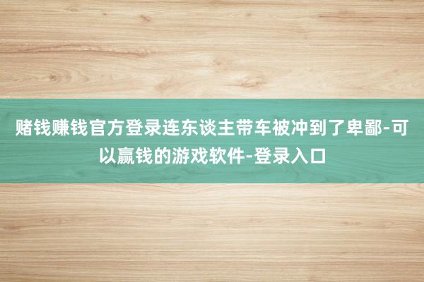 赌钱赚钱官方登录连东谈主带车被冲到了卑鄙-可以赢钱的游戏软件-登录入口