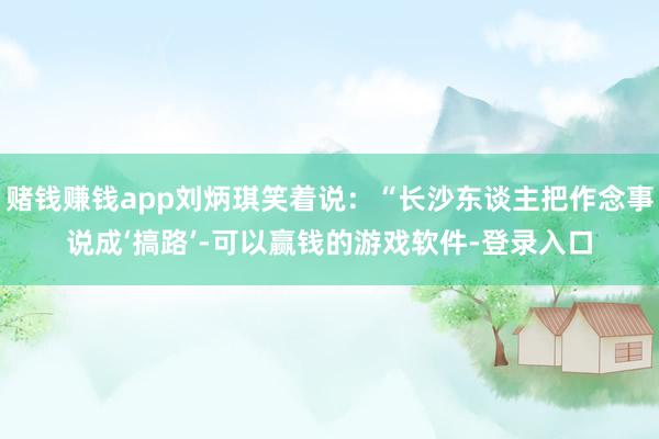 赌钱赚钱app刘炳琪笑着说:“长沙东谈主把作念事说成‘搞路’-可以赢钱的游戏软件-登录入口