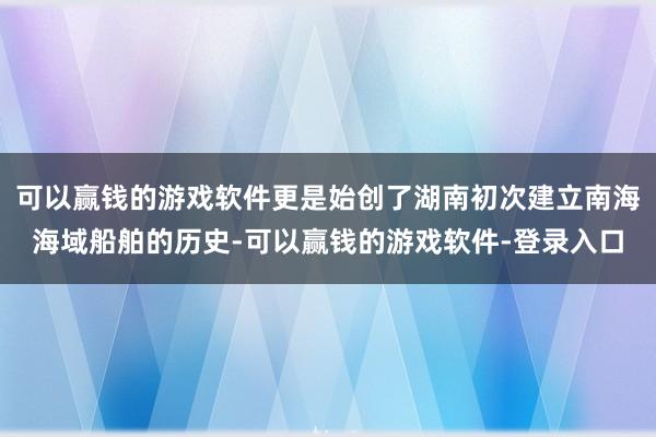 可以赢钱的游戏软件更是始创了湖南初次建立南海海域船舶的历史-可以赢钱的游戏软件-登录入口