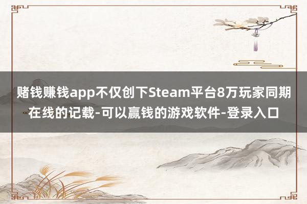 赌钱赚钱app不仅创下Steam平台8万玩家同期在线的记载-可以赢钱的游戏软件-登录入口