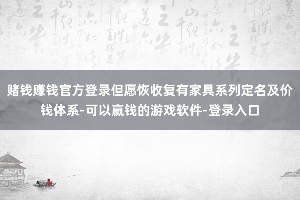 赌钱赚钱官方登录但愿恢收复有家具系列定名及价钱体系-可以赢钱的游戏软件-登录入口