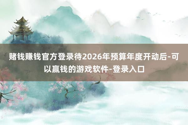 赌钱赚钱官方登录待2026年预算年度开动后-可以赢钱的游戏软件-登录入口