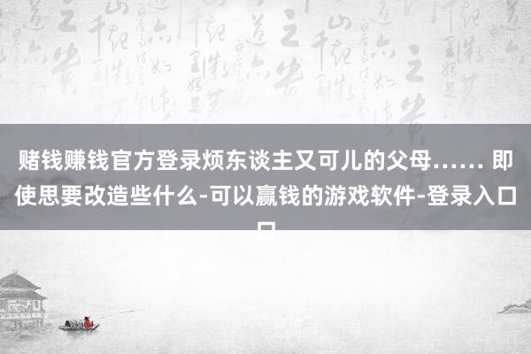 赌钱赚钱官方登录烦东谈主又可儿的父母…… 即使思要改造些什么-可以赢钱的游戏软件-登录入口