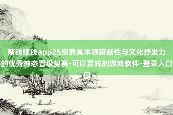 赌钱赚钱app25组兼具本领跨越性与文化抒发力的优秀神态晋级复赛-可以赢钱的游戏软件-登录入口
