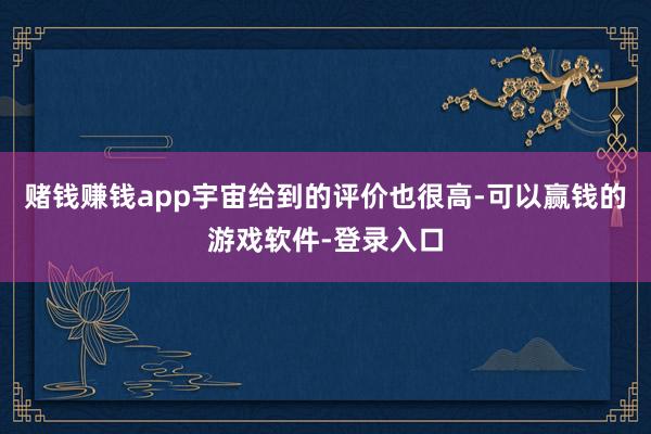 赌钱赚钱app宇宙给到的评价也很高-可以赢钱的游戏软件-登录入口