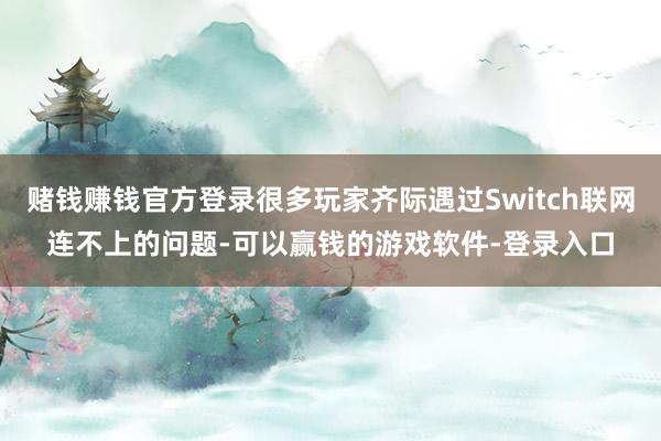 赌钱赚钱官方登录很多玩家齐际遇过Switch联网连不上的问题-可以赢钱的游戏软件-登录入口