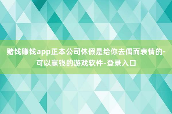赌钱赚钱app正本公司休假是给你去偶而表情的-可以赢钱的游戏软件-登录入口