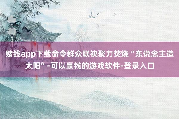 赌钱app下载命令群众联袂聚力焚烧“东说念主造太阳”-可以赢钱的游戏软件-登录入口