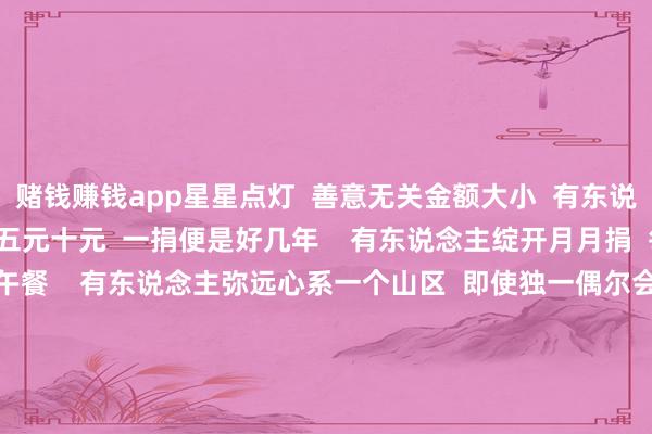 赌钱赚钱app星星点灯  善意无关金额大小  有东说念主恒久对峙  每次捐出五元十元  一捐便是好几年    有东说念主绽开月月捐  每月给山区孩子捐养分午餐    有东说念主弥远心系一个山区  即使独一偶尔会收到回音  却十年如一日  只愿世间能少一些祸害    有东说念主心爱步碾儿  每天也会顺遂捐步数  既稳当躯壳也顺手作念了公益    不止微芒  造炬成阳  一份份微光  不仅照亮了辽阔的