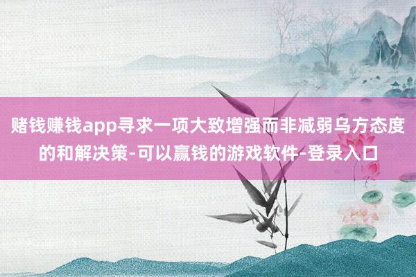 赌钱赚钱app寻求一项大致增强而非减弱乌方态度的和解决策-可以赢钱的游戏软件-登录入口