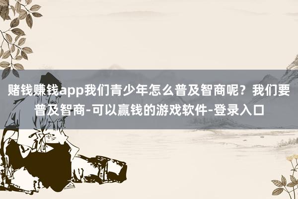 赌钱赚钱app我们青少年怎么普及智商呢?我们要普及智商-可以赢钱的游戏软件-登录入口
