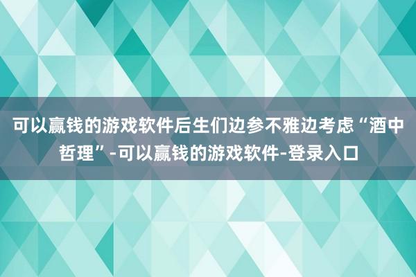 可以赢钱的游戏软件后生们边参不雅边考虑“酒中哲理”-可以赢钱的游戏软件-登录入口