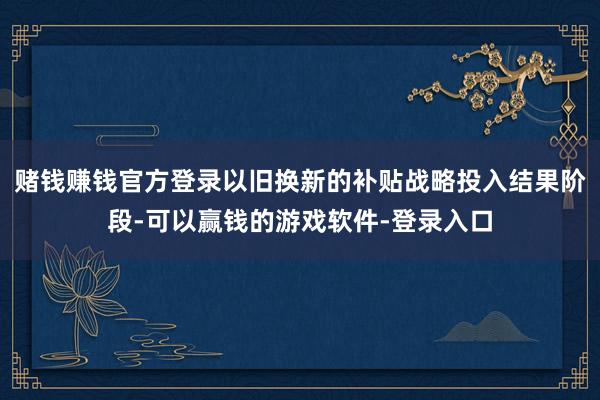 赌钱赚钱官方登录以旧换新的补贴战略投入结果阶段-可以赢钱的游戏软件-登录入口