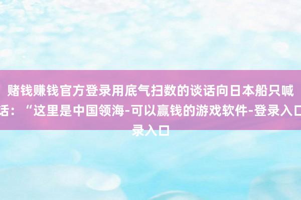 赌钱赚钱官方登录用底气扫数的谈话向日本船只喊话:“这里是中国领海-可以赢钱的游戏软件-登录入口