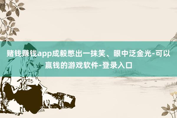 赌钱赚钱app成毅憋出一抹笑、眼中泛金光-可以赢钱的游戏软件-登录入口
