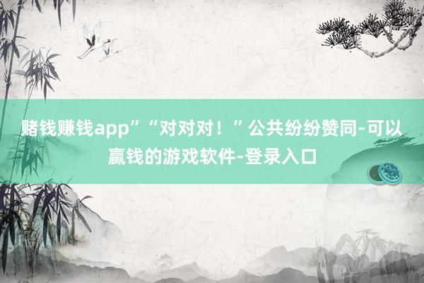 赌钱赚钱app”“对对对!”公共纷纷赞同-可以赢钱的游戏软件-登录入口