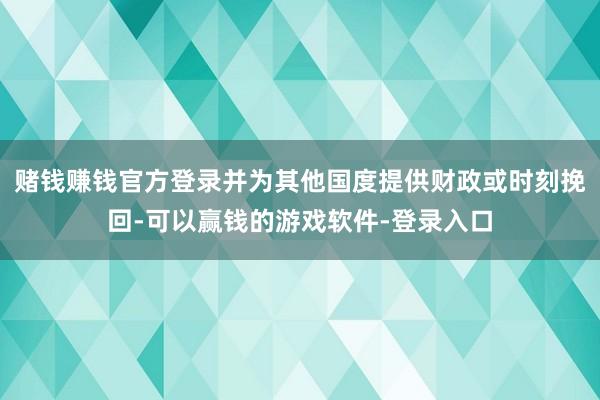 赌钱赚钱官方登录并为其他国度提供财政或时刻挽回-可以赢钱的游戏软件-登录入口