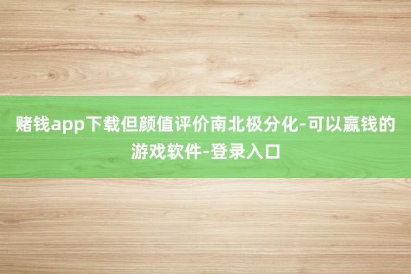 赌钱app下载但颜值评价南北极分化-可以赢钱的游戏软件-登录入口
