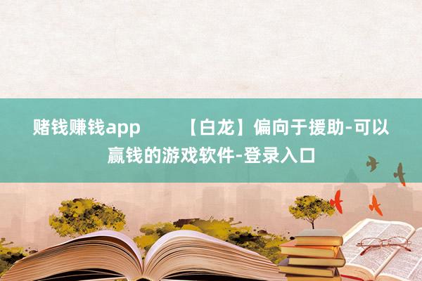 赌钱赚钱app        【白龙】偏向于援助-可以赢钱的游戏软件-登录入口