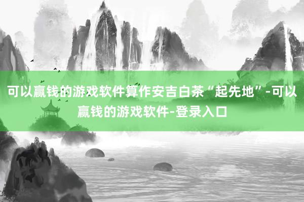 可以赢钱的游戏软件算作安吉白茶“起先地”-可以赢钱的游戏软件-登录入口