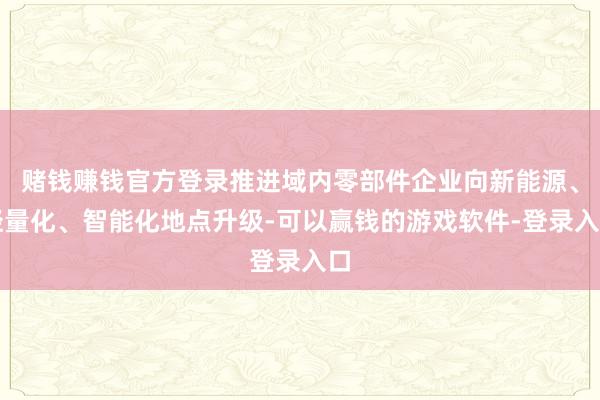 赌钱赚钱官方登录推进域内零部件企业向新能源、轻量化、智能化地点升级-可以赢钱的游戏软件-登录入口
