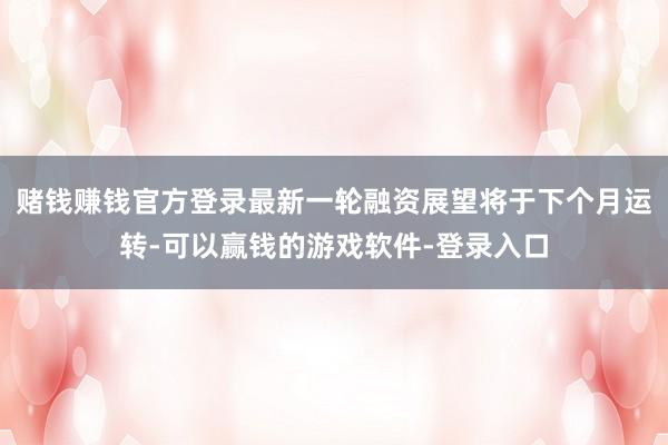 赌钱赚钱官方登录最新一轮融资展望将于下个月运转-可以赢钱的游戏软件-登录入口