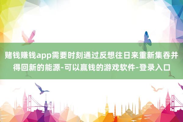 赌钱赚钱app需要时刻通过反想往日来重新集吞并得回新的能源-可以赢钱的游戏软件-登录入口