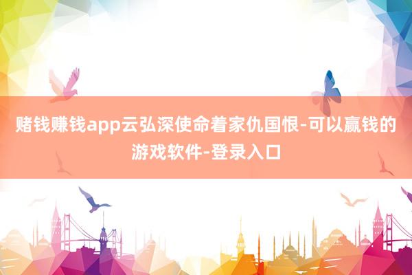 赌钱赚钱app云弘深使命着家仇国恨-可以赢钱的游戏软件-登录入口