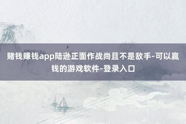 赌钱赚钱app陆逊正面作战尚且不是敌手-可以赢钱的游戏软件-登录入口