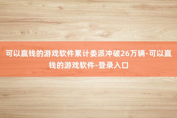可以赢钱的游戏软件累计委派冲破26万辆-可以赢钱的游戏软件-登录入口
