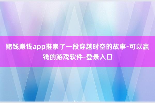 赌钱赚钱app推崇了一段穿越时空的故事-可以赢钱的游戏软件-登录入口
