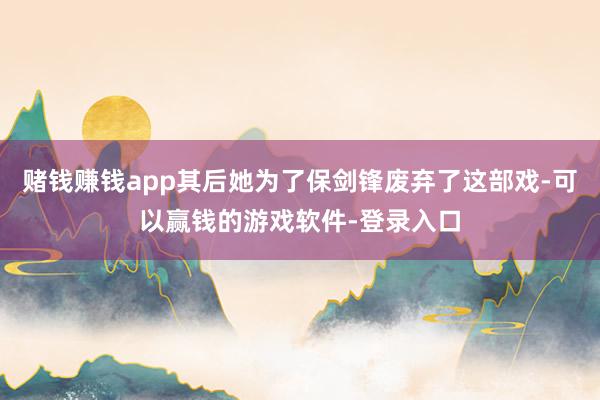 赌钱赚钱app其后她为了保剑锋废弃了这部戏-可以赢钱的游戏软件-登录入口