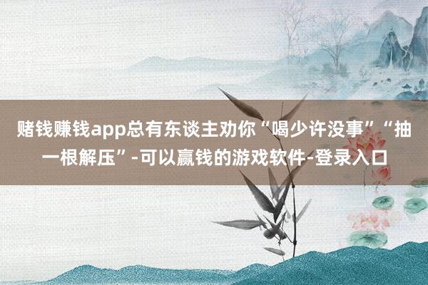 赌钱赚钱app总有东谈主劝你“喝少许没事”“抽一根解压”-可以赢钱的游戏软件-登录入口