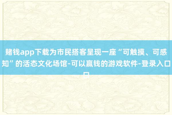 赌钱app下载为市民搭客呈现一座“可触摸、可感知”的活态文化场馆-可以赢钱的游戏软件-登录入口