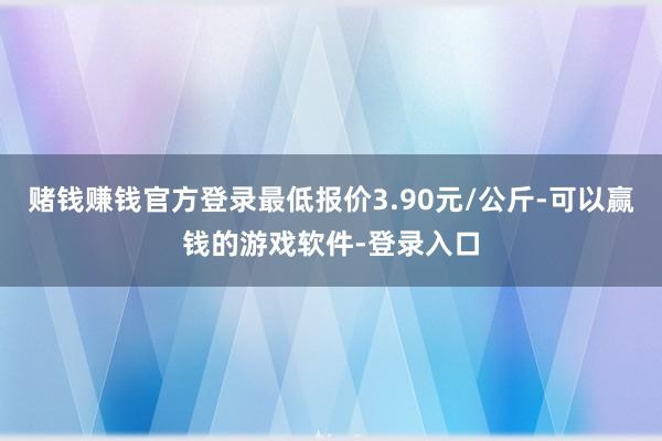 赌钱赚钱官方登录最低报价3.90元/公斤-可以赢钱的游戏软件-登录入口