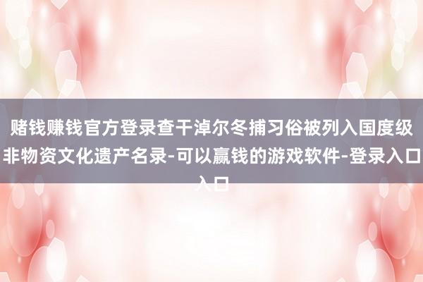 赌钱赚钱官方登录查干淖尔冬捕习俗被列入国度级非物资文化遗产名录-可以赢钱的游戏软件-登录入口