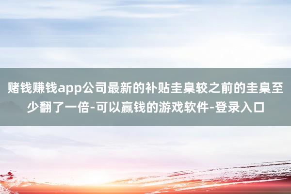 赌钱赚钱app公司最新的补贴圭臬较之前的圭臬至少翻了一倍-可以赢钱的游戏软件-登录入口