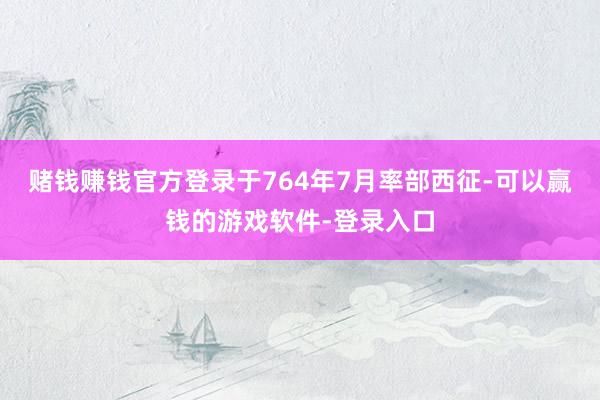 赌钱赚钱官方登录于764年7月率部西征-可以赢钱的游戏软件-登录入口