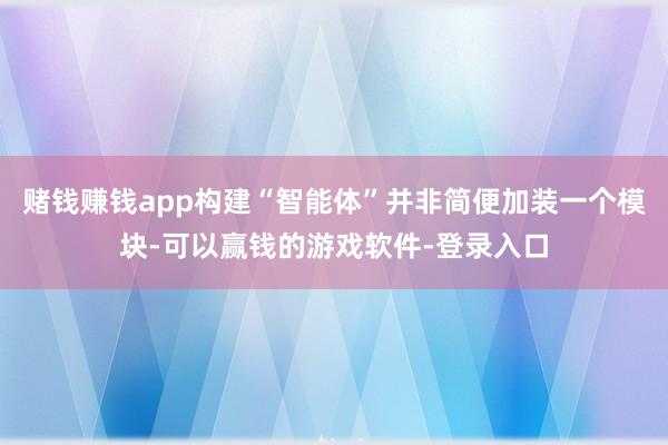 赌钱赚钱app构建“智能体”并非简便加装一个模块-可以赢钱的游戏软件-登录入口