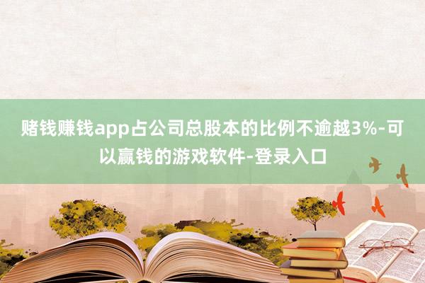 赌钱赚钱app占公司总股本的比例不逾越3%-可以赢钱的游戏软件-登录入口