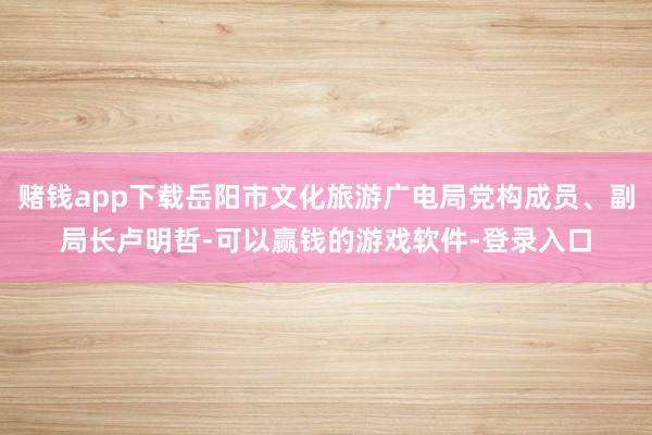 赌钱app下载岳阳市文化旅游广电局党构成员、副局长卢明哲-可以赢钱的游戏软件-登录入口