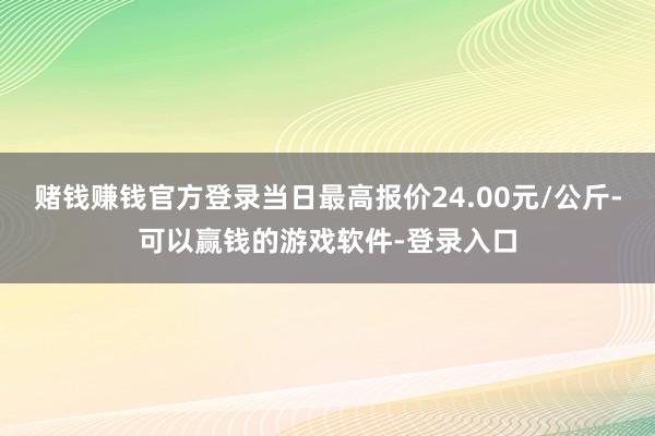 赌钱赚钱官方登录当日最高报价24.00元/公斤-可以赢钱的游戏软件-登录入口
