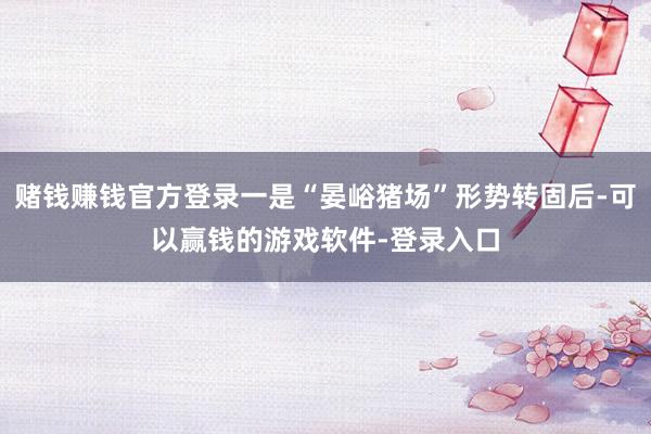 赌钱赚钱官方登录一是“晏峪猪场”形势转固后-可以赢钱的游戏软件-登录入口