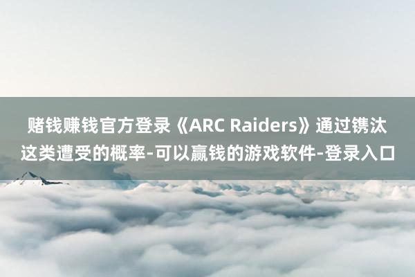 赌钱赚钱官方登录《ARC Raiders》通过镌汰这类遭受的概率-可以赢钱的游戏软件-登录入口