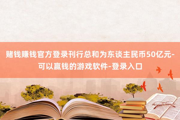 赌钱赚钱官方登录刊行总和为东谈主民币50亿元-可以赢钱的游戏软件-登录入口