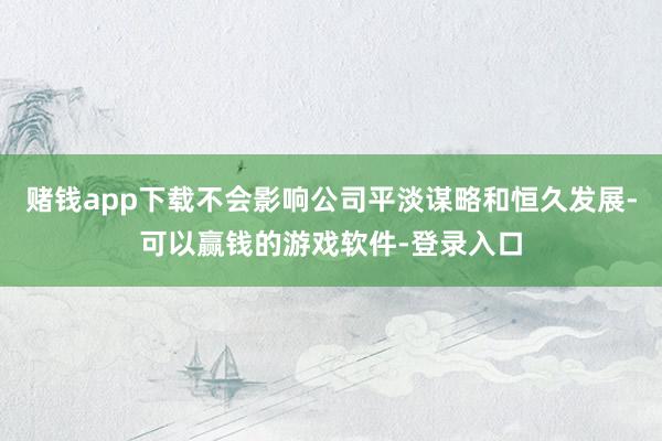 赌钱app下载不会影响公司平淡谋略和恒久发展-可以赢钱的游戏软件-登录入口