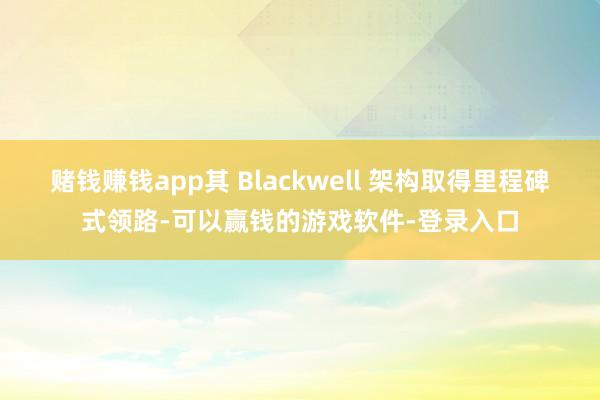 赌钱赚钱app其 Blackwell 架构取得里程碑式领路-可以赢钱的游戏软件-登录入口